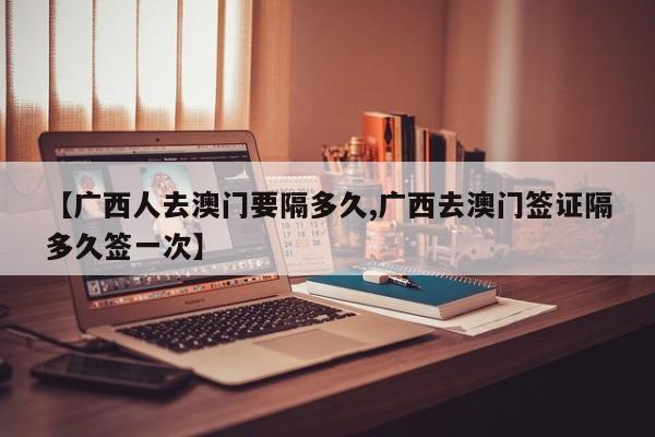 【广西人去澳门要隔多久,广西去澳门签证隔多久签一次】