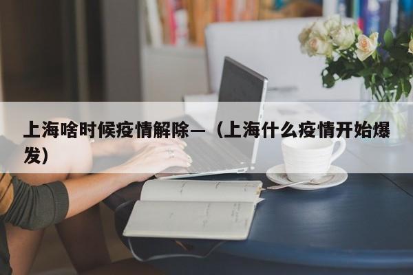 上海啥时候疫情解除—（上海什么疫情开始爆发）