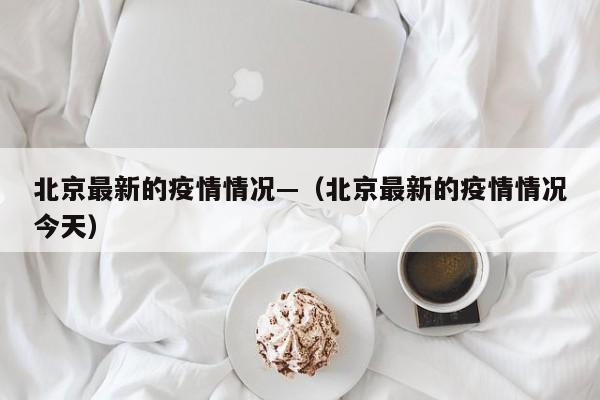 北京最新的疫情情况—（北京最新的疫情情况今天）
