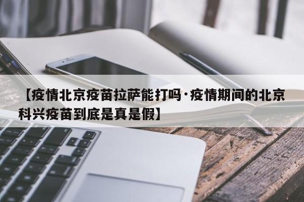 【疫情北京疫苗拉萨能打吗·疫情期间的北京科兴疫苗到底是真是假】