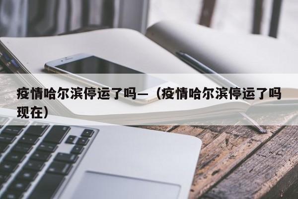 疫情哈尔滨停运了吗—（疫情哈尔滨停运了吗现在）