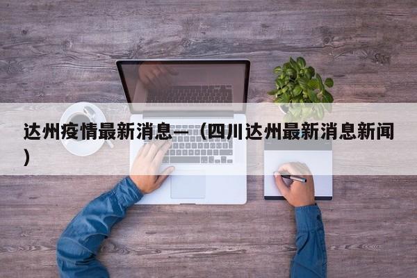 达州疫情最新消息—（四川达州最新消息新闻）