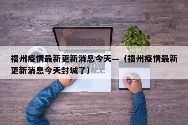 福州疫情最新更新消息今天—（福州疫情最新更新消息今天封城了）