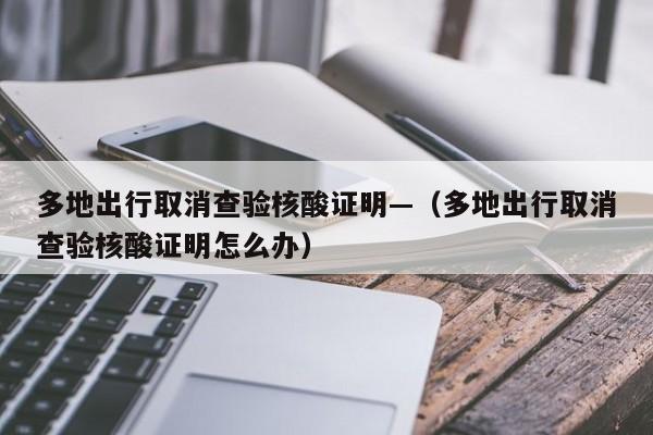 多地出行取消查验核酸证明—（多地出行取消查验核酸证明怎么办）