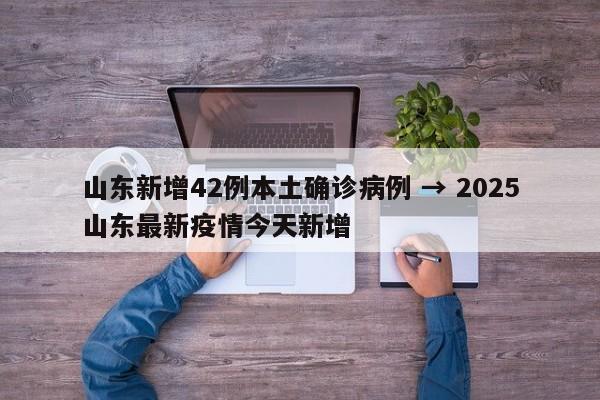 山东新增42例本土确诊病例 → 2025山东最新疫情今天新增