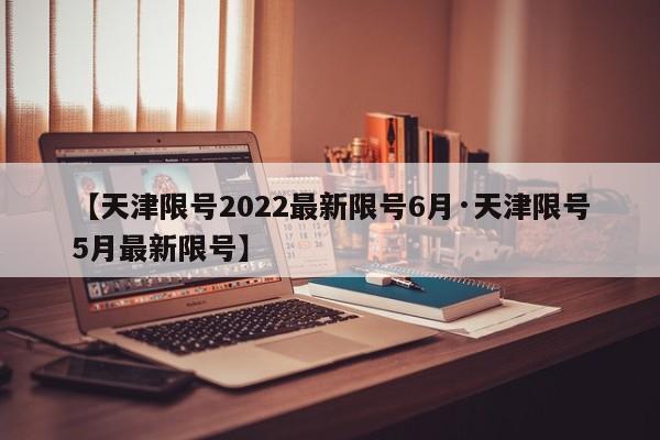 【天津限号2022最新限号6月·天津限号5月最新限号】
