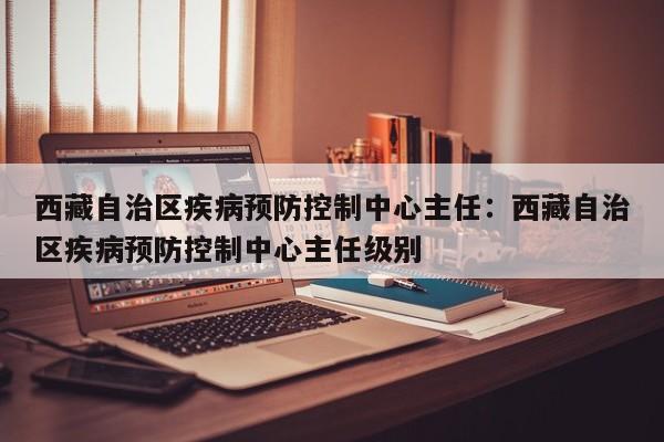 西藏自治区疾病预防控制中心主任：西藏自治区疾病预防控制中心主任级别