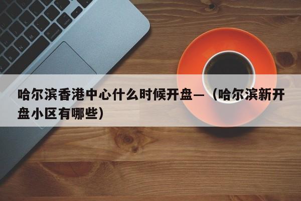 哈尔滨香港中心什么时候开盘—（哈尔滨新开盘小区有哪些）