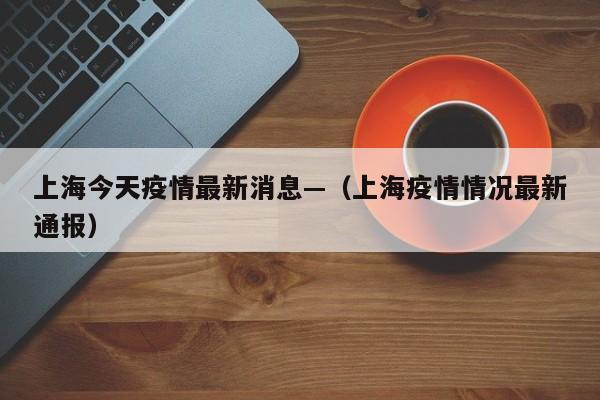 上海今天疫情最新消息—（上海疫情情况最新通报）