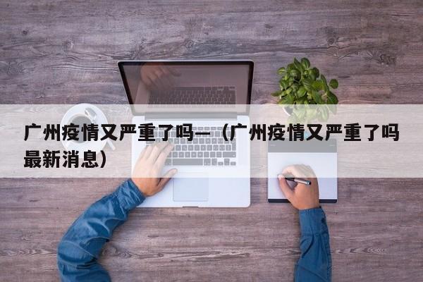 广州疫情又严重了吗—（广州疫情又严重了吗最新消息）