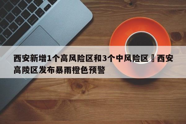 西安新增1个高风险区和3个中风险区›西安高陵区发布暴雨橙色预警