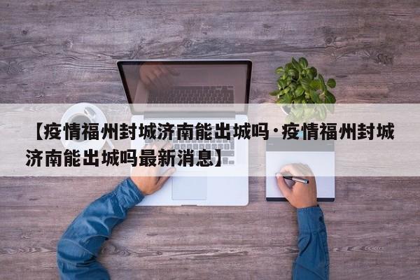 【疫情福州封城济南能出城吗·疫情福州封城济南能出城吗最新消息】