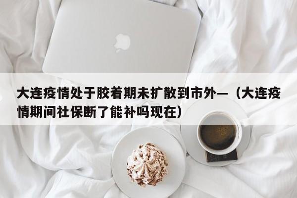 大连疫情处于胶着期未扩散到市外—（大连疫情期间社保断了能补吗现在）