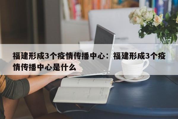 福建形成3个疫情传播中心：福建形成3个疫情传播中心是什么