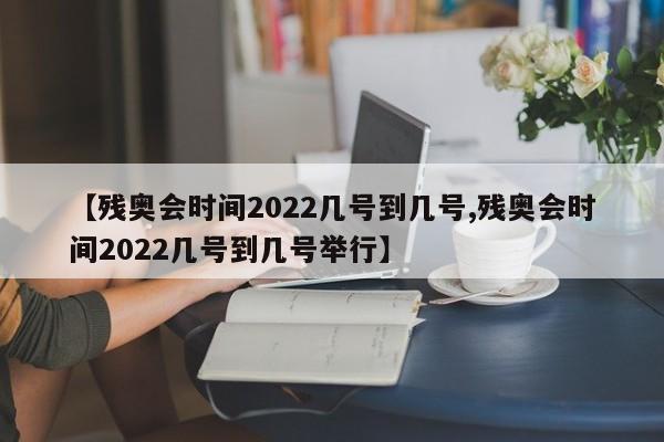 【残奥会时间2022几号到几号,残奥会时间2022几号到几号举行】
