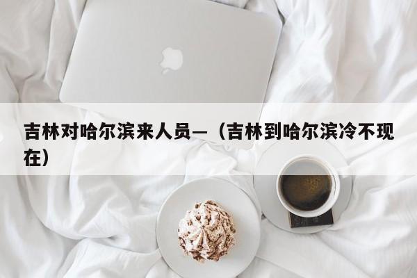 吉林对哈尔滨来人员—（吉林到哈尔滨冷不现在）