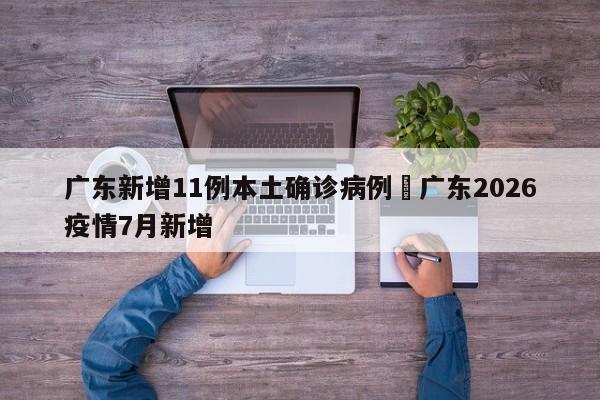 广东新增11例本土确诊病例›广东2026疫情7月新增