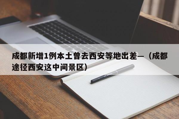 成都新增1例本土曾去西安等地出差—（成都途径西安这中间景区）