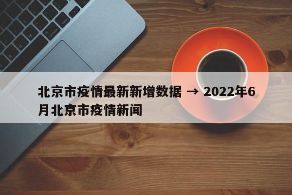 北京市疫情最新新增数据 → 2022年6月北京市疫情新闻