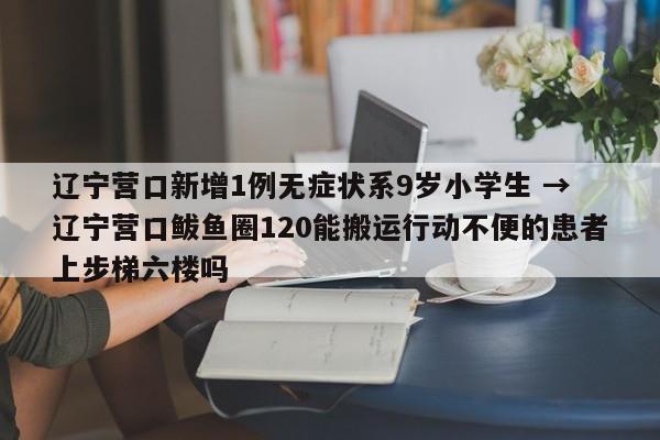 辽宁营口新增1例无症状系9岁小学生 → 辽宁营口鲅鱼圈120能搬运行动不便的患者上步梯六楼吗