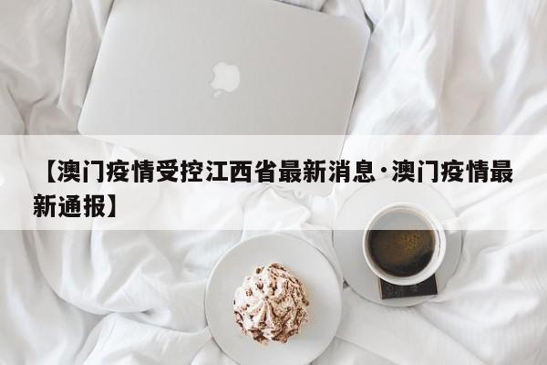 【澳门疫情受控江西省最新消息·澳门疫情最新通报】