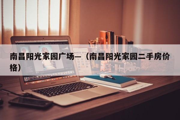 南昌阳光家园广场—（南昌阳光家园二手房价格）