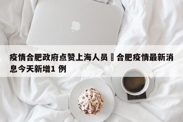 疫情合肥政府点赞上海人员›合肥疫情最新消息今天新增1 例