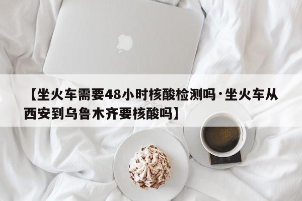 【坐火车需要48小时核酸检测吗·坐火车从西安到乌鲁木齐要核酸吗】