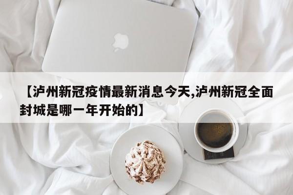 【泸州新冠疫情最新消息今天,泸州新冠全面封城是哪一年开始的】