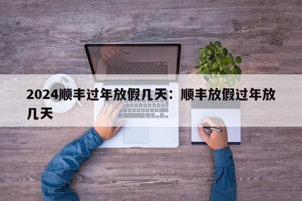 2024顺丰过年放假几天：顺丰放假过年放几天