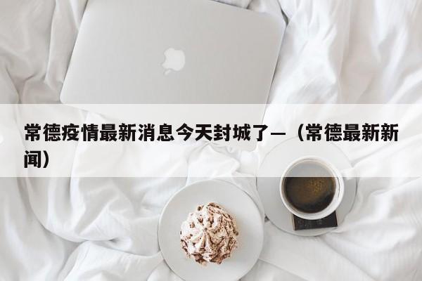 常德疫情最新消息今天封城了—（常德最新新闻）