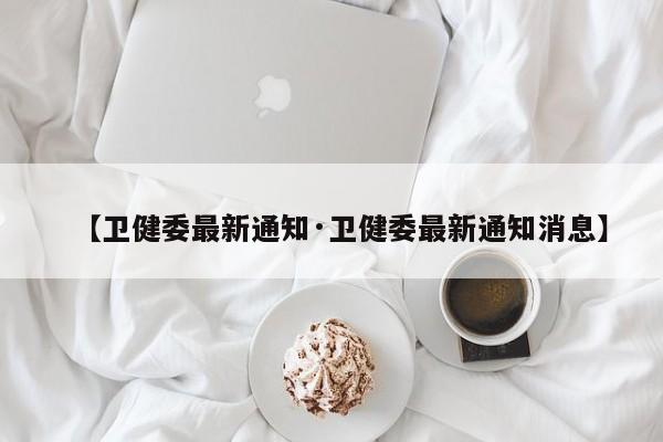 【卫健委最新通知·卫健委最新通知消息】