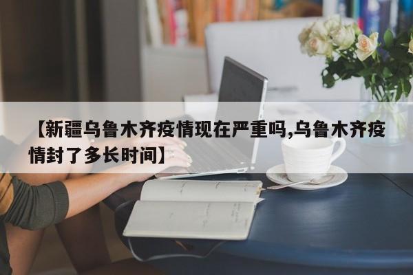 【新疆乌鲁木齐疫情现在严重吗,乌鲁木齐疫情封了多长时间】