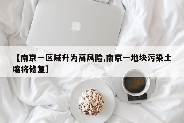【南京一区域升为高风险,南京一地块污染土壤将修复】
