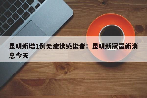 昆明新增1例无症状感染者：昆明新冠最新消息今天