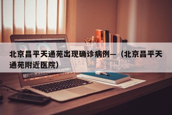 北京昌平天通苑出现确诊病例—（北京昌平天通苑附近医院）