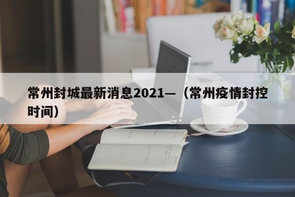 常州封城最新消息2021—（常州疫情封控时间）
