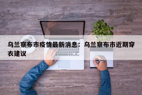 乌兰察布市疫情最新消息：乌兰察布市近期穿衣建议