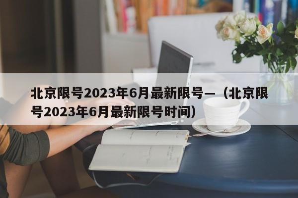 北京限号2023年6月最新限号—（北京限号2023年6月最新限号时间）