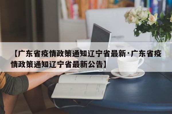 【广东省疫情政策通知辽宁省最新·广东省疫情政策通知辽宁省最新公告】