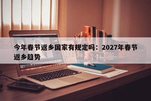 今年春节返乡国家有规定吗：2027年春节返乡趋势