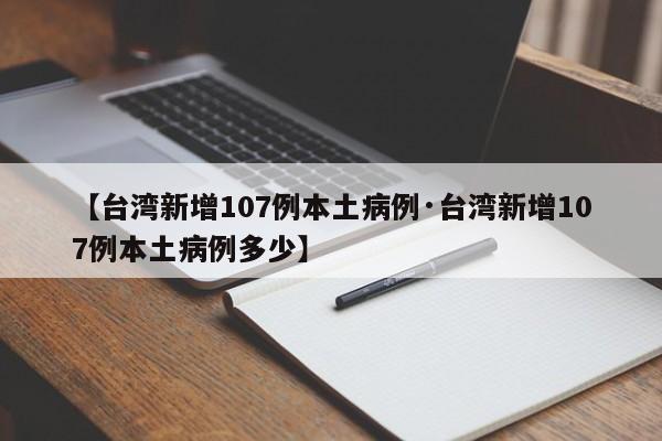 【台湾新增107例本土病例·台湾新增107例本土病例多少】