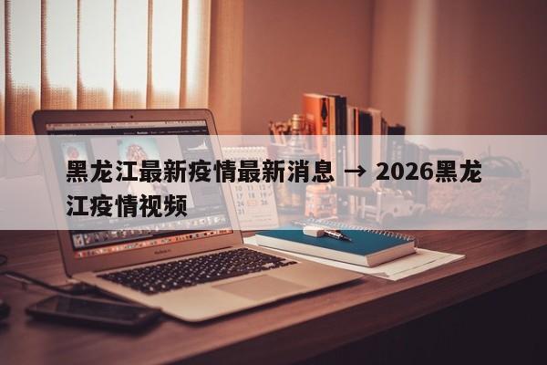 黑龙江最新疫情最新消息 → 2026黑龙江疫情视频