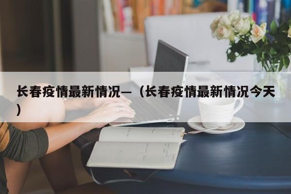 长春疫情最新情况—（长春疫情最新情况今天）