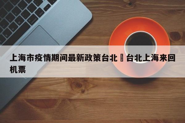 上海市疫情期间最新政策台北›台北上海来回机票