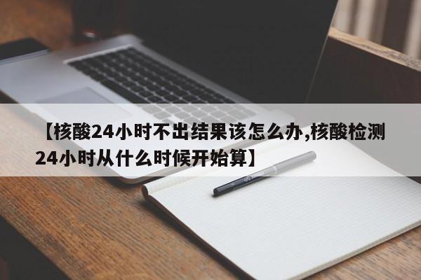 【核酸24小时不出结果该怎么办,核酸检测24小时从什么时候开始算】