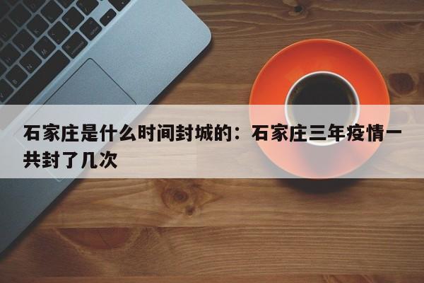 石家庄是什么时间封城的：石家庄三年疫情一共封了几次