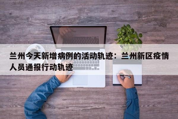 兰州今天新增病例的活动轨迹：兰州新区疫情人员通报行动轨迹