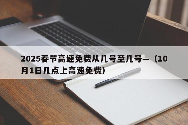 2025春节高速免费从几号至几号—（10月1日几点上高速免费）