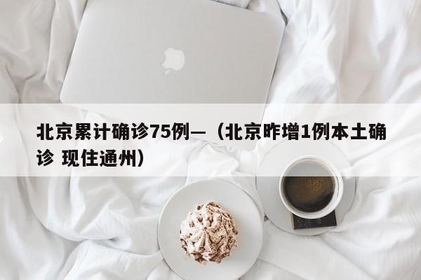 北京累计确诊75例—（北京昨增1例本土确诊 现住通州）